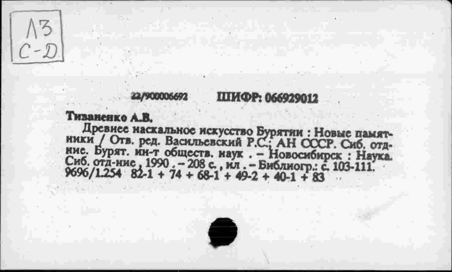 ﻿а/кахып ШИФР: 066929012
Тиваненко АЛ.
Древнее наскальное искусство Бурятии : Новые намят* ники / Отв. ред. Васильевский Р.С' АН СССР. Сиб. отд-
^рят'	каук ■ “ Новосибирск : Наука.
“Ла- Би6лиогр.: с. 103-111.
9696/L254 Й-1 ♦ 74 + 68-1 ♦ 49-2 + 40-1 + 83